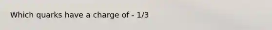 Which quarks have a charge of - 1/3