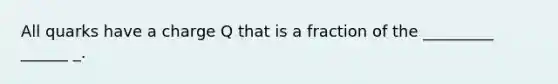 All quarks have a charge Q that is a fraction of the _________ ______ _.