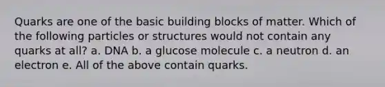 Quarks are one of the basic building blocks of matter. Which of the following particles or structures would not contain any quarks at all? a. DNA b. a glucose molecule c. a neutron d. an electron e. All of the above contain quarks.