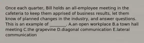 Once each​ quarter, Bill holds an​ all-employee meeting in the cafeteria to keep them apprised of business​ results, let them know of planned changes in the​ industry, and answer questions. This is an example of​ ________. A.an open workplace B.a town hall meeting C.the grapevine D.diagonal communication E.lateral communication