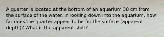 A quarter is located at the bottom of an aquarium 38 cm from the surface of the water. In looking down into the aquarium, how far does the quarter appear to be fro the surface (apparent depth)? What is the apparent shift?