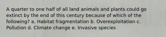 A quarter to one half of all land animals and plants could go extinct by the end of this century because of which of the following? a. Habitat fragmentation b. Overexploitation c. Pollution d. Climate change e. Invasive species