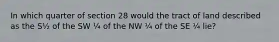 In which quarter of section 28 would the tract of land described as the S½ of the SW ¼ of the NW ¼ of the SE ¼ lie?