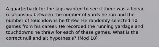 A quarterback for the Jags wanted to see if there was a linear relationship between the number of yards he ran and the number of touchdowns he threw. He randomly selected 10 games from his career. He recorded the running yardage and touchdowns he threw for each of these games. What is the correct null and alt hypothesis? (Mod 10)