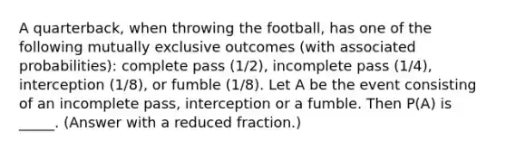 A quarterback, when throwing the football, has one of the following mutually exclusive outcomes (with associated probabilities): complete pass (1/2), incomplete pass (1/4), interception (1/8), or fumble (1/8). Let A be the event consisting of an incomplete pass, interception or a fumble. Then P(A) is _____. (Answer with a reduced fraction.)