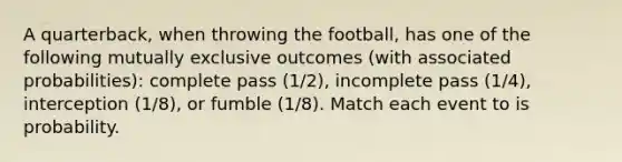 A quarterback, when throwing the football, has one of the following mutually exclusive outcomes (with associated probabilities): complete pass (1/2), incomplete pass (1/4), interception (1/8), or fumble (1/8). Match each event to is probability.