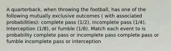 A quarterback, when throwing the football, has one of the following mutually exclusive outcomes ( with associated probabilities): complete pass (1/2), incomplete pass (1/4), Interception (1/8), or fumble (1/8). Match each event to is probability complete pass or incomplete pass complete pass or fumble incomplete pass or interception