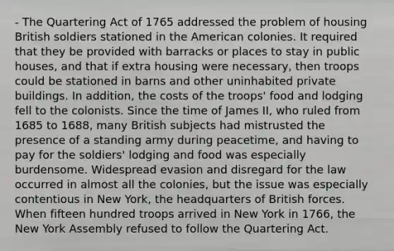 - The Quartering Act of 1765 addressed the problem of housing British soldiers stationed in the American colonies. It required that they be provided with barracks or places to stay in public houses, and that if extra housing were necessary, then troops could be stationed in barns and other uninhabited private buildings. In addition, the costs of the troops' food and lodging fell to the colonists. Since the time of James II, who ruled from 1685 to 1688, many British subjects had mistrusted the presence of a standing army during peacetime, and having to pay for the soldiers' lodging and food was especially burdensome. Widespread evasion and disregard for the law occurred in almost all the colonies, but the issue was especially contentious in New York, the headquarters of British forces. When fifteen hundred troops arrived in New York in 1766, the New York Assembly refused to follow the Quartering Act.