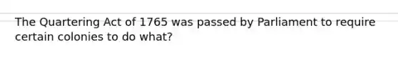 The Quartering Act of 1765 was passed by Parliament to require certain colonies to do what?