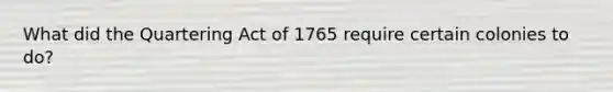 What did the Quartering Act of 1765 require certain colonies to do?