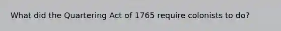 What did the Quartering Act of 1765 require colonists to do?