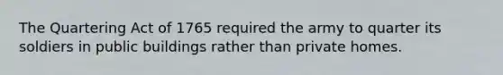 The Quartering Act of 1765 required the army to quarter its soldiers in public buildings rather than private homes.
