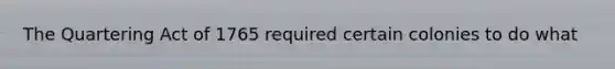 The Quartering Act of 1765 required certain colonies to do what