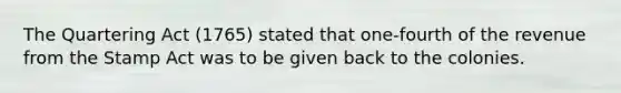 The Quartering Act (1765) stated that one-fourth of the revenue from the Stamp Act was to be given back to the colonies.