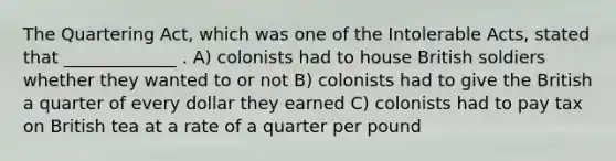 The Quartering Act, which was one of the Intolerable Acts, stated that _____________ . A) colonists had to house British soldiers whether they wanted to or not B) colonists had to give the British a quarter of every dollar they earned C) colonists had to pay tax on British tea at a rate of a quarter per pound