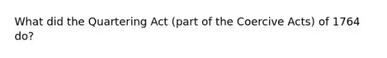 What did the Quartering Act (part of the Coercive Acts) of 1764 do?