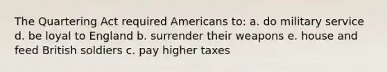 The Quartering Act required Americans to: a. do military service d. be loyal to England b. surrender their weapons e. house and feed British soldiers c. pay higher taxes