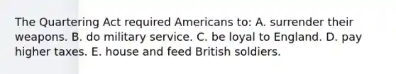 The Quartering Act required Americans to: A. surrender their weapons. B. do military service. C. be loyal to England. D. pay higher taxes. E. house and feed British soldiers.