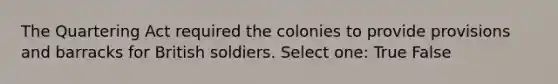 The Quartering Act required the colonies to provide provisions and barracks for British soldiers. Select one: True False