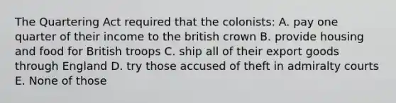 The Quartering Act required that the colonists: A. pay one quarter of their income to the british crown B. provide housing and food for British troops C. ship all of their export goods through England D. try those accused of theft in admiralty courts E. None of those