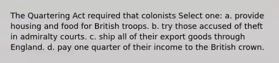 The Quartering Act required that colonists Select one: a. provide housing and food for British troops. b. try those accused of theft in admiralty courts. c. ship all of their export goods through England. d. pay one quarter of their income to the British crown.