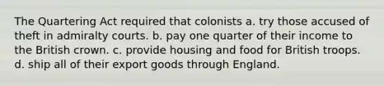 The Quartering Act required that colonists a. try those accused of theft in admiralty courts. b. pay one quarter of their income to the British crown. c. provide housing and food for British troops. d. ship all of their export goods through England.