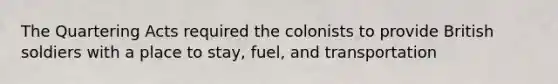 The Quartering Acts required the colonists to provide British soldiers with a place to stay, fuel, and transportation