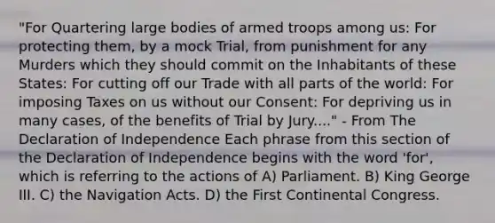 "For Quartering large bodies of armed troops among us: For protecting them, by a mock Trial, from punishment for any Murders which they should commit on the Inhabitants of these States: For cutting off our Trade with all parts of the world: For imposing Taxes on us without our Consent: For depriving us in many cases, of the benefits of Trial by Jury...." - From The Declaration of Independence Each phrase from this section of the Declaration of Independence begins with the word 'for', which is referring to the actions of A) Parliament. B) King George III. C) the Navigation Acts. D) the First Continental Congress.