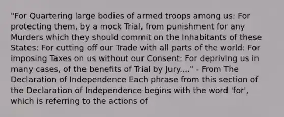 "For Quartering large bodies of armed troops among us: For protecting them, by a mock Trial, from punishment for any Murders which they should commit on the Inhabitants of these States: For cutting off our Trade with all parts of the world: For imposing Taxes on us without our Consent: For depriving us in many cases, of the benefits of Trial by Jury...." - From The Declaration of Independence Each phrase from this section of the Declaration of Independence begins with the word 'for', which is referring to the actions of