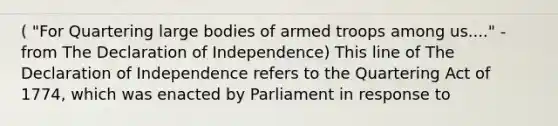 ( "For Quartering large bodies of armed troops among us...." -from The Declaration of Independence) This line of The Declaration of Independence refers to the Quartering Act of 1774, which was enacted by Parliament in response to