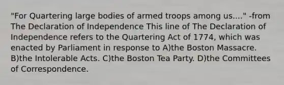 "For Quartering large bodies of armed troops among us...." -from The Declaration of Independence This line of The Declaration of Independence refers to the Quartering Act of 1774, which was enacted by Parliament in response to A)the Boston Massacre. B)the <a href='https://www.questionai.com/knowledge/k5QeiPzyFZ-intolerable-acts' class='anchor-knowledge'>intolerable acts</a>. C)the <a href='https://www.questionai.com/knowledge/k3SwABBzMk-boston-tea-party' class='anchor-knowledge'>boston tea party</a>. D)the Committees of Correspondence.