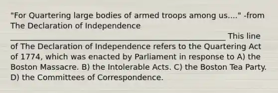"For Quartering large bodies of armed troops among us...." -from The Declaration of Independence _______________________________________________________ This line of The Declaration of Independence refers to the Quartering Act of 1774, which was enacted by Parliament in response to A) the Boston Massacre. B) the Intolerable Acts. C) the Boston Tea Party. D) the Committees of Correspondence.
