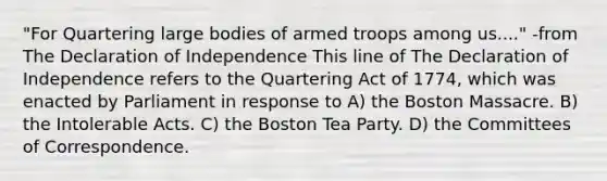 "For Quartering large bodies of armed troops among us...." -from The Declaration of Independence This line of The Declaration of Independence refers to the Quartering Act of 1774, which was enacted by Parliament in response to A) the Boston Massacre. B) the Intolerable Acts. C) the Boston Tea Party. D) the Committees of Correspondence.