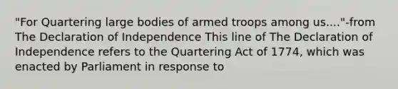 "For Quartering large bodies of armed troops among us...."-from The Declaration of Independence This line of The Declaration of Independence refers to the Quartering Act of 1774, which was enacted by Parliament in response to