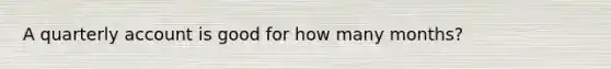 A quarterly account is good for how many months?