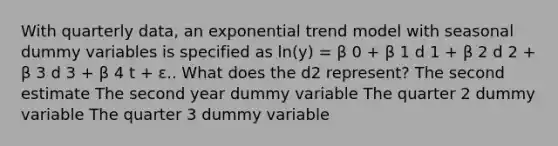 With quarterly data, an exponential trend model with seasonal dummy variables is specified as ln(y) = β 0 + β 1 d 1 + β 2 d 2 + β 3 d 3 + β 4 t + ε.. What does the d2 represent? The second estimate The second year dummy variable The quarter 2 dummy variable The quarter 3 dummy variable