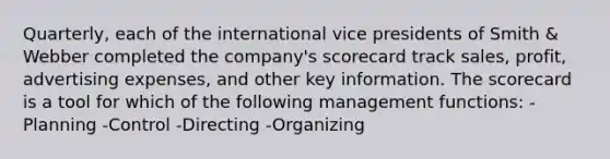 Quarterly, each of the international vice presidents of Smith & Webber completed the company's scorecard track sales, profit, advertising expenses, and other key information. The scorecard is a tool for which of the following management functions: -Planning -Control -Directing -Organizing