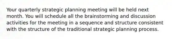 Your quarterly strategic planning meeting will be held next month. You will schedule all the brainstorming and discussion activities for the meeting in a sequence and structure consistent with the structure of the traditional strategic planning process.