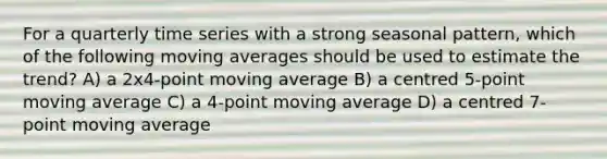 For a quarterly time series with a strong seasonal pattern, which of the following moving averages should be used to estimate the trend? A) a 2x4-point moving average B) a centred 5-point moving average C) a 4-point moving average D) a centred 7-point moving average