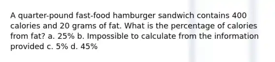 A quarter-pound fast-food hamburger sandwich contains 400 calories and 20 grams of fat. What is the percentage of calories from fat? a. 25% b. Impossible to calculate from the information provided c. 5% d. 45%