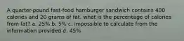 A quarter-pound fast-food hamburger sandwich contains 400 calories and 20 grams of fat. what is the percentage of calories from fat? a. 25% b. 5% c. impossible to calculate from the information provided d. 45%