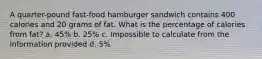 A quarter-pound fast-food hamburger sandwich contains 400 calories and 20 grams of fat. What is the percentage of calories from fat? a. 45% b. 25% c. Impossible to calculate from the information provided d. 5%