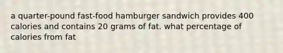 a quarter-pound fast-food hamburger sandwich provides 400 calories and contains 20 grams of fat. what percentage of calories from fat