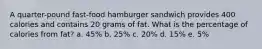 A quarter-pound fast-food hamburger sandwich provides 400 calories and contains 20 grams of fat. What is the percentage of calories from fat? a. 45% b. 25% c. 20% d. 15% e. 5%