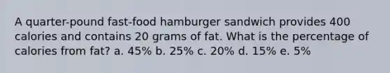 A quarter-pound fast-food hamburger sandwich provides 400 calories and contains 20 grams of fat. What is the percentage of calories from fat? a. 45% b. 25% c. 20% d. 15% e. 5%