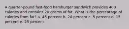 A quarter-pound fast-food hamburger sandwich provides 400 calories and contains 20 grams of fat. What is the percentage of calories from fat? a. 45 percent b. 20 percent c. 5 percent d. 15 percent e. 25 percent