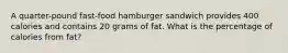 A quarter-pound fast-food hamburger sandwich provides 400 calories and contains 20 grams of fat. What is the percentage of calories from fat?