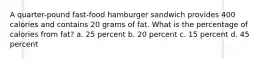 A quarter-pound fast-food hamburger sandwich provides 400 calories and contains 20 grams of fat. What is the percentage of calories from fat? a. 25 percent b. 20 percent c. 15 percent d. 45 percent