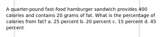 A quarter-pound fast-food hamburger sandwich provides 400 calories and contains 20 grams of fat. What is the percentage of calories from fat? a. 25 percent b. 20 percent c. 15 percent d. 45 percent