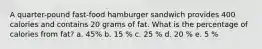 A quarter-pound fast-food hamburger sandwich provides 400 calories and contains 20 grams of fat. What is the percentage of calories from fat? a. 45% b. 15 % c. 25 % d. 20 % e. 5 %